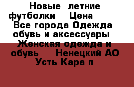 Новые, летние футболки  › Цена ­ 500 - Все города Одежда, обувь и аксессуары » Женская одежда и обувь   . Ненецкий АО,Усть-Кара п.